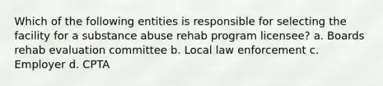 Which of the following entities is responsible for selecting the facility for a substance abuse rehab program licensee? a. Boards rehab evaluation committee b. Local law enforcement c. Employer d. CPTA