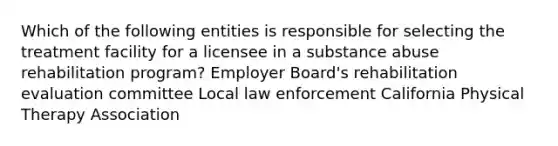 Which of the following entities is responsible for selecting the treatment facility for a licensee in a substance abuse rehabilitation program? Employer Board's rehabilitation evaluation committee Local law enforcement California Physical Therapy Association