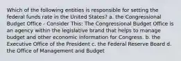 Which of the following entities is responsible for setting the federal funds rate in the United States? a. the Congressional Budget Office - Consider This: The Congressional Budget Office is an agency within the legislative brand that helps to manage budget and other economic information for Congress. b. the Executive Office of the President c. the Federal Reserve Board d. the Office of Management and Budget