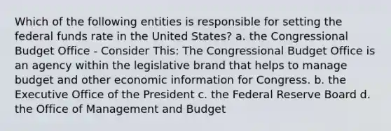 Which of the following entities is responsible for setting the federal funds rate in the United States? a. the Congressional Budget Office - Consider This: The Congressional Budget Office is an agency within the legislative brand that helps to manage budget and other economic information for Congress. b. the Executive Office of the President c. the Federal Reserve Board d. the Office of Management and Budget