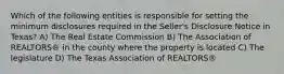 Which of the following entities is responsible for setting the minimum disclosures required in the Seller's Disclosure Notice in Texas? A) The Real Estate Commission B) The Association of REALTORS® in the county where the property is located C) The legislature D) The Texas Association of REALTORS®