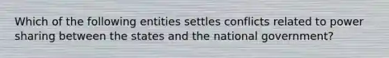 Which of the following entities settles conflicts related to power sharing between the states and the national government?