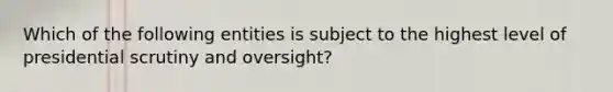 Which of the following entities is subject to the highest level of presidential scrutiny and oversight?