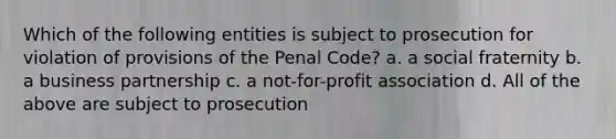 Which of the following entities is subject to prosecution for violation of provisions of the Penal Code? a. a social fraternity b. a business partnership c. a not-for-profit association d. All of the above are subject to prosecution