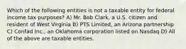 Which of the following entities is not a taxable entity for federal income tax purposes? A) Mr. Bob Clark, a U.S. citizen and resident of West Virginia B) PTS Limited, an Arizona partnership C) Confad Inc., an Oklahoma corporation listed on Nasdaq D) All of the above are taxable entities.