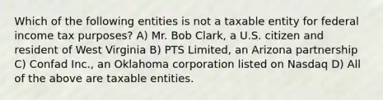 Which of the following entities is not a taxable entity for federal income tax purposes? A) Mr. Bob Clark, a U.S. citizen and resident of West Virginia B) PTS Limited, an Arizona partnership C) Confad Inc., an Oklahoma corporation listed on Nasdaq D) All of the above are taxable entities.