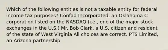 Which of the following entities is not a taxable entity for federal income tax purposes? Confad Incorporated, an Oklahoma C corporation listed on the NASDAQ (i.e., one of the major stock exchanges in the U.S.) Mr. Bob Clark, a U.S. citizen and resident of the state of West Virginia All choices are correct. PTS Limited, an Arizona partnership