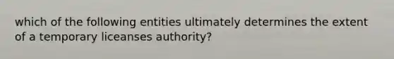 which of the following entities ultimately determines the extent of a temporary liceanses authority?