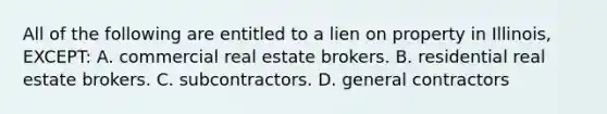 All of the following are entitled to a lien on property in Illinois, EXCEPT: A. commercial real estate brokers. B. residential real estate brokers. C. subcontractors. D. general contractors