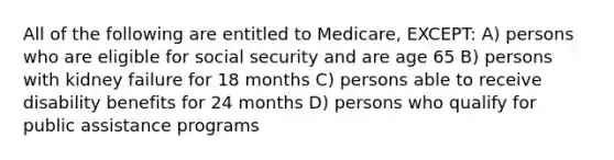 All of the following are entitled to Medicare, EXCEPT: A) persons who are eligible for social security and are age 65 B) persons with kidney failure for 18 months C) persons able to receive disability benefits for 24 months D) persons who qualify for public assistance programs