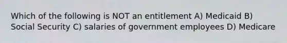 Which of the following is NOT an entitlement A) Medicaid B) Social Security C) salaries of government employees D) Medicare