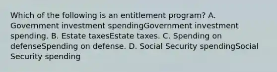 Which of the following is an entitlement​ program? A. Government investment spendingGovernment investment spending. B. Estate taxesEstate taxes. C. Spending on defenseSpending on defense. D. Social Security spendingSocial Security spending