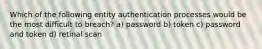 Which of the following entity authentication processes would be the most difficult to breach? a) password b) token c) password and token d) retinal scan