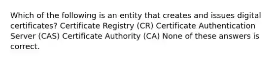 Which of the following is an entity that creates and issues digital certificates? Certificate Registry (CR) Certificate Authentication Server (CAS) Certificate Authority (CA) None of these answers is correct.