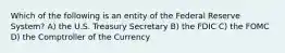 Which of the following is an entity of the Federal Reserve System? A) the U.S. Treasury Secretary B) the FDIC C) the FOMC D) the Comptroller of the Currency