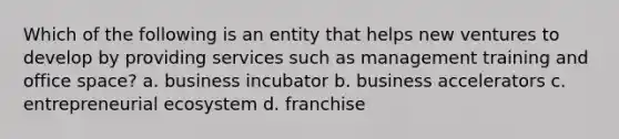 Which of the following is an entity that helps new ventures to develop by providing services such as management training and office space? a. business incubator b. business accelerators c. entrepreneurial ecosystem d. franchise