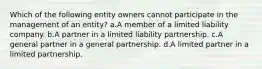 Which of the following entity owners cannot participate in the management of an entity? a.A member of a limited liability company. b.A partner in a limited liability partnership. c.A general partner in a general partnership. d.A limited partner in a limited partnership.