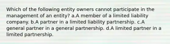 Which of the following entity owners cannot participate in the management of an entity? a.A member of a limited liability company. b.A partner in a limited liability partnership. c.A general partner in a general partnership. d.A limited partner in a limited partnership.