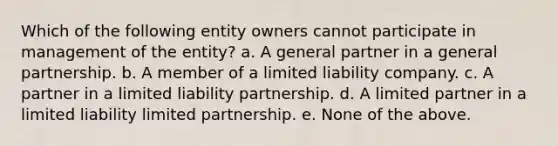 Which of the following entity owners cannot participate in management of the entity? a. A general partner in a general partnership. b. A member of a limited liability company. c. A partner in a limited liability partnership. d. A limited partner in a limited liability limited partnership. e. None of the above.