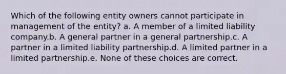 Which of the following entity owners cannot participate in management of the entity? a. A member of a limited liability company.b. A general partner in a general partnership.c. A partner in a limited liability partnership.d. A limited partner in a limited partnership.e. None of these choices are correct.