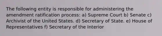 The following entity is responsible for administering the amendment ratification process: a) Supreme Court b) Senate c) Archivist of the United States. d) Secretary of State. e) House of Representatives f) Secretary of the Interior