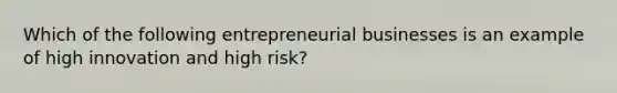 Which of the following entrepreneurial businesses is an example of high innovation and high risk?