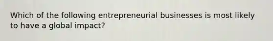 Which of the following entrepreneurial businesses is most likely to have a global impact?