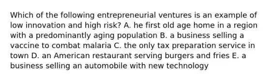 Which of the following entrepreneurial ventures is an example of low innovation and high risk? A. he first old age home in a region with a predominantly aging population B. a business selling a vaccine to combat malaria C. the only tax preparation service in town D. an American restaurant serving burgers and fries E. a business selling an automobile with new technology