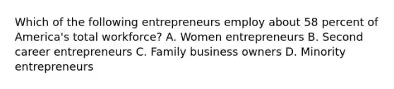 Which of the following entrepreneurs employ about 58 percent of America's total workforce? A. Women entrepreneurs B. Second career entrepreneurs C. Family business owners D. Minority entrepreneurs