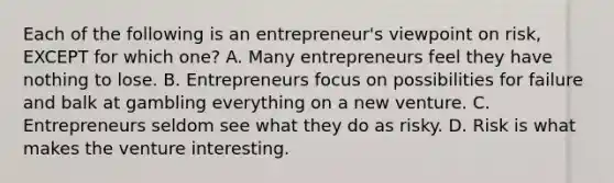 Each of the following is an​ entrepreneur's viewpoint on​ risk, EXCEPT for which​ one? A. Many entrepreneurs feel they have nothing to lose. B. Entrepreneurs focus on possibilities for failure and balk at gambling everything on a new venture. C. Entrepreneurs seldom see what they do as risky. D. Risk is what makes the venture interesting.