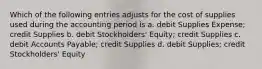 Which of the following entries adjusts for the cost of supplies used during the accounting period is a. debit Supplies Expense; credit Supplies b. debit Stockholders' Equity; credit Supplies c. debit Accounts Payable; credit Supplies d. debit Supplies; credit Stockholders' Equity