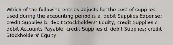 Which of the following entries adjusts for the cost of supplies used during the accounting period is a. debit Supplies Expense; credit Supplies b. debit Stockholders' Equity; credit Supplies c. debit Accounts Payable; credit Supplies d. debit Supplies; credit Stockholders' Equity