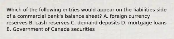 Which of the following entries would appear on the liabilities side of a commercial​ bank's balance​ sheet? A. foreign currency reserves B. cash reserves C. demand deposits D. mortgage loans E. Government of Canada securities