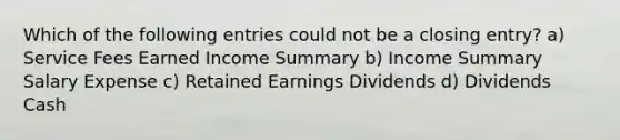 Which of the following entries could not be a closing entry? a) Service Fees Earned Income Summary b) Income Summary Salary Expense c) Retained Earnings Dividends d) Dividends Cash