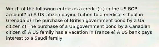 Which of the following entries is a credit (+) in the US BOP account? a) A US citizen paying tuition to a medical school in Grenada b) The purchase of British government bond by a US citizen c) The purchase of a US government bond by a Canadian citizen d) A US family has a vacation in France e) A US bank pays interest to a Saudi family