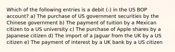 Which of the following entries is a debit (-) in the US BOP account? a) The purchase of US government securities by the Chinese government b) The payment of tuition by a Mexican citizen to a US university c) The purchase of Apple shares by a Japanese citizen d) The import of a Jaguar from the UK by a US citizen e) The payment of interest by a UK bank by a US citizen