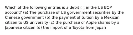 Which of the following entries is a debit (-) in the US BOP account? (a) The purchase of US gorvernment securities by the Chinese government (b) the payment of tuition by a Mexican citizen to US university (c) the purchase of Apple shares by a Japanese citizen (d) the import of a Toyota from Japan