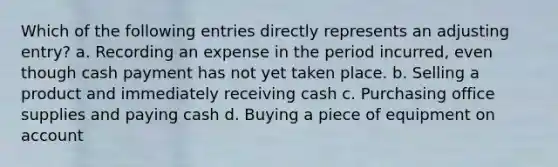 Which of the following entries directly represents an adjusting entry? a. Recording an expense in the period incurred, even though cash payment has not yet taken place. b. Selling a product and immediately receiving cash c. Purchasing office supplies and paying cash d. Buying a piece of equipment on account