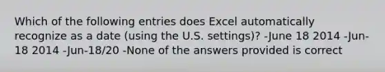 Which of the following entries does Excel automatically recognize as a date (using the U.S. settings)? -June 18 2014 -Jun-18 2014 -Jun-18/20 -None of the answers provided is correct