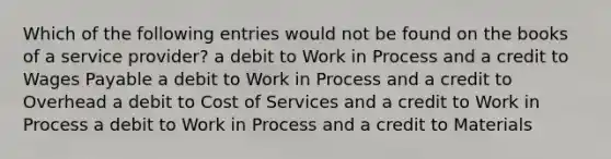 Which of the following entries would not be found on the books of a service provider? a debit to Work in Process and a credit to Wages Payable a debit to Work in Process and a credit to Overhead a debit to Cost of Services and a credit to Work in Process a debit to Work in Process and a credit to Materials