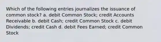 Which of the following entries journalizes the issuance of common stock? a. debit Common Stock; credit Accounts Receivable b. debit Cash; credit Common Stock c. debit Dividends; credit Cash d. debit Fees Earned; credit Common Stock