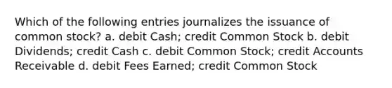 Which of the following entries journalizes the issuance of common stock? a. debit Cash; credit Common Stock b. debit Dividends; credit Cash c. debit Common Stock; credit Accounts Receivable d. debit Fees Earned; credit Common Stock