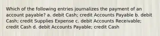 Which of the following entries journalizes the payment of an account payable? a. debit Cash; credit Accounts Payable b. debit Cash; credit Supplies Expense c. debit Accounts Receivable; credit Cash d. debit Accounts Payable; credit Cash