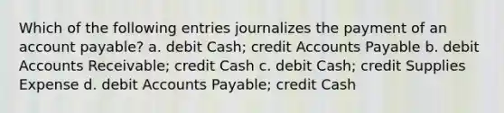 Which of the following entries journalizes the payment of an account payable? a. debit Cash; credit Accounts Payable b. debit Accounts Receivable; credit Cash c. debit Cash; credit Supplies Expense d. debit Accounts Payable; credit Cash