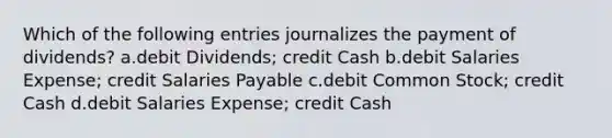 Which of the following entries journalizes the payment of dividends? a.debit Dividends; credit Cash b.debit Salaries Expense; credit Salaries Payable c.debit Common Stock; credit Cash d.debit Salaries Expense; credit Cash