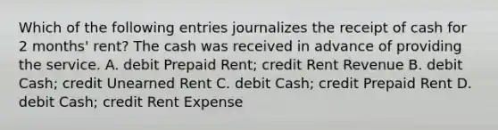 Which of the following entries journalizes the receipt of cash for 2 months' rent? The cash was received in advance of providing the service. A. debit Prepaid Rent; credit Rent Revenue B. debit Cash; credit Unearned Rent C. debit Cash; credit Prepaid Rent D. debit Cash; credit Rent Expense