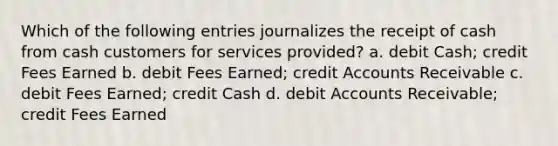 Which of the following entries journalizes the receipt of cash from cash customers for services provided? a. debit Cash; credit Fees Earned b. debit Fees Earned; credit Accounts Receivable c. debit Fees Earned; credit Cash d. debit Accounts Receivable; credit Fees Earned