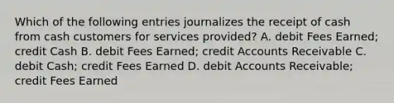 Which of the following entries journalizes the receipt of cash from cash customers for services provided? A. debit Fees Earned; credit Cash B. debit Fees Earned; credit Accounts Receivable C. debit Cash; credit Fees Earned D. debit Accounts Receivable; credit Fees Earned