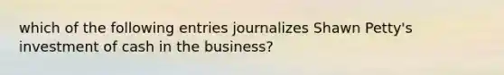 which of the following entries journalizes Shawn Petty's investment of cash in the business?