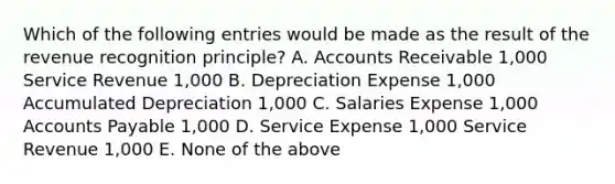 Which of the following entries would be made as the result of the revenue recognition principle? A. Accounts Receivable 1,000 Service Revenue 1,000 B. Depreciation Expense 1,000 Accumulated Depreciation 1,000 C. Salaries Expense 1,000 Accounts Payable 1,000 D. Service Expense 1,000 Service Revenue 1,000 E. None of the above